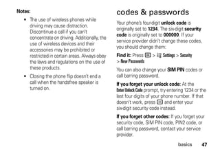 47basics
Notes:
• The use of wireless phones while
driving may cause distraction.
Discontinue a call if you can’t
concentrate on driving. Additionally, the
use of wireless devices and their
accessories may be prohibited or
restricted in certain areas. Always obey
the laws and regulations on the use of
these products.
• Closing the phone flip doesn’t end a
call when the handsfree speaker is
turned on.
codes & passwords
Your phone’s four-digit unlock code is
originally set to 1234. The six-digit security
code is originally set to 000000. If your
service provider didn’t change these codes,
you should change them:
Find it: Press a > w Settings > Security
> New Passwords
You can also change your SIM PIN codes or
call barring password.
If you forget your unlock code: At the
Enter Unlock Code prompt, try entering 1234 or the
last four digits of your phone number. If that
doesn’t work, press a and enter your
six-digit security code instead.
If you forget other codes: If you forget your
security code, SIM PIN code, PIN2 code, or
call barring password, contact your service
provider.
 