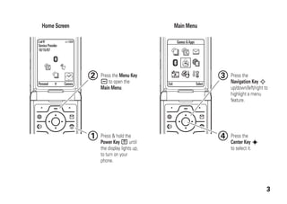 3
Personal Camera
Service Provider
10/15/07
Games &Apps
Exit Select
Home Screen Main Menu
Press & hold the
Power Key P until
the display lights up,
to turn on your
phone.
1 Press the
Center Key s
to select it.
4
Press the
Navigation Key S
up/down/left/right to
highlight a menu
feature.
3Press the Menu Key
a to open the
Main Menu.
2
 