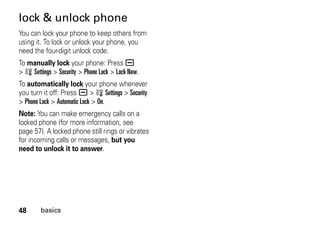 48 basics
lock & unlock phone
You can lock your phone to keep others from
using it. To lock or unlock your phone, you
need the four-digit unlock code.
To manually lock your phone: Press a
> w Settings > Security > Phone Lock > Lock Now.
To automatically lock your phone whenever
you turn it off: Press a > w Settings > Security
> Phone Lock > Automatic Lock > On.
Note: You can make emergency calls on a
locked phone (for more information, see
page 57). A locked phone still rings or vibrates
for incoming calls or messages, but you
need to unlock it to answer.
 