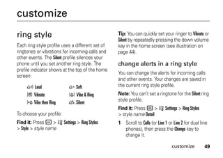49customize
customize
ring style
Each ring style profile uses a different set of
ringtones or vibrations for incoming calls and
other events. The Silent profile silences your
phone until you set another ring style. The
profile indicator shows at the top of the home
screen:
To choose your profile:
Find it: Press a > w Settings > Ring Styles
> Style > style name
Tip: You can quickly set your ringer to Vibrate or
Silent by repeatedly pressing the down volume
key in the home screen (see illustration on
page 44).
change alerts in a ring style
You can change the alerts for incoming calls
and other events. Your changes are saved in
the current ring style profile.
Note: You can’t set a ringtone for the Silent ring
style profile.
Find it: Press a > w Settings > Ring Styles
> style name Detail
1 Scroll to Calls (or Line 1 or Line 2 for dual line
phones), then press the Change key to
change it.
y Loud z Soft
| Vibrate † Vibe & Ring
} Vibe then Ring { Silent
 