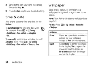 50 customize
2 Scroll to the alert you want, then press
the center key s.
3 Press the Back key to save the alert setting.
time & date
Your phone uses the time and date for the
Datebook.
To synchronize the time and date with
the network: Press a > w Settings
> Initial Setup > Time and Date > Autoupdate
> On.
To manually set the time and date, turn off
Autoupdate, then: Press a > w Settings
> Initial Setup > Time and Date > Time and Date.
wallpaper
Set a photo, picture, or animation as a
wallpaper (background) image in your home
screen.
Note: Your theme can set the wallpaper (see
page 51).
Find it: Press a > w Settings > Personalize
> Wallpaper
options
Picture Press S up or down to select a
picture for your wallpaper
image, or None for no wallpaper.
Layout Select Center to center the image
in the display, Tile to repeat the
image across the display, or
Fit-to-screen to stretch the image
across the display.
 