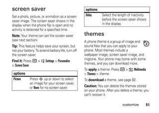 51customize
screen saver
Set a photo, picture, or animation as a screen
saver image. The screen saver shows in the
display when the phone flip is open and no
activity is detected for a specified time.
Note: Your theme can set the screen saver
(see next section).
Tip: This feature helps save your screen, but
not your battery. To extend battery life, turn off
the screen saver.
Find it: Press a > w Settings > Personalize
> Screen Saver
themes
A phone theme is a group of image and
sound files that you can apply to your
phone. Most themes include a
wallpaper image, screen saver image, and
ringtone. Your phone may come with some
themes, and you can download more.
To apply a theme: Press a > h Multimedia
> Themes > theme.
To download a theme, see page 82.
Caution: You can delete the themes stored
on your phone. After you delete a theme, you
can’t recover it.
options
Picture Press S up or down to select
an image for your screen saver,
or None for no screen saver.
Delay Select the length of inactivity
before the screen saver shows
in the display.
options
 