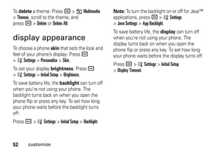 52 customize
To delete a theme: Press a > h Multimedia
> Themes, scroll to the theme, and
press a > Delete or Delete All.
display appearance
To choose a phone skin that sets the look and
feel of your phone’s display: Press a
> w Settings > Personalize > Skin.
To set your display brightness: Press a
> w Settings > Initial Setup > Brightness.
To save battery life, the backlight can turn off
when you’re not using your phone. The
backlight turns back on when you open the
phone flip or press any key. To set how long
your phone waits before the backlight turns
off:
Press a > w Settings > Initial Setup > Backlight.
Note: To turn the backlight on or off for Java™
applications, press a > w Settings
> Java Settings > App Backlight.
To save battery life, the display can turn off
when you’re not using your phone. The
display turns back on when you open the
phone flip or press any key. To set how long
your phone waits before the display turns off:
Press a > w Settings > Initial Setup
> Display Timeout.
 
