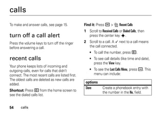 54 calls
calls
To make and answer calls, see page 15.
turn off a call alert
Press the volume keys to turn off the ringer
before answering a call.
recent calls
Your phone keeps lists of incoming and
outgoing calls, even for calls that didn’t
connect. The most recent calls are listed first.
The oldest calls are deleted as new calls are
added.
Shortcut: Press N from the home screen to
see the dialed calls list.
Find it: Press a > s Recent Calls
1 Scroll to Received Calls or Dialed Calls, then
press the center key s.
2 Scroll to a call. A Á next to a call means
the call connected.
• To call the number, press N.
• To see call details (like time and date),
press the View key.
• To see the Last Calls Menu, press a. This
menu can include:
options
Store Create a phonebook entry with
the number in the No. field.
 