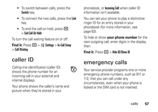 57calls
• To switch between calls, press the
Switch key.
• To connect the two calls, press the Link
key.
• To end the call on hold, press a
> End Call On Hold.
To turn the call waiting feature on or off:
Find it: Press a > w Settings > In-Call Setup
> Call Waiting
caller ID
Calling line identification (caller ID)
shows the phone number for an
incoming call in your external and
internal displays.
Your phone shows the caller’s name and
picture when they’re stored in your
phonebook, or Incoming Call when caller ID
information isn’t available.
You can set your phone to play a distinctive
ringer ID for an entry stored in your
phonebook (for more information, see
page 63).
To hide or show your phone number for the
next outgoing call, enter digits in the display,
then:
Find it: Press a > Hide ID/Show ID
emergency calls
Your service provider programs one or more
emergency phone numbers, such as 911 or
112, that you can call under any
circumstances, even when your phone is
locked or the SIM card is not inserted.
 