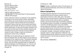 4
Motorola, Inc.
Consumer Advocacy Office
1307 East Algonquin Road
Schaumburg, IL 60196
www.hellomoto.com
1-800-331-6456 (United States)
1-888-390-6456 (TTY/TDD United States for hearing impaired)
1-800-461-4575 (Canada)
Certain mobile phone features are dependent on the capabilities
and settings of your service provider’s network. Additionally,
certain features may not be activated by your service provider,
and/or the provider’s network settings may limit the feature’s
functionality. Always contact your service provider about feature
availability and functionality. All features, functionality, and other
product specifications, as well as the information contained in this
user’s guide are based upon the latest available information and
are believed to be accurate at the time of printing. Motorola
reserves the right to change or modify any information or
specifications without notice or obligation.
MOTOROLA and the Stylized M Logo are registered in the US
Patent & Trademark Office. All other product or service names are
the property of their respective owners. The Bluetooth trademarks
are owned by their proprietor and used by Motorola, Inc. under
license. Java and all other Java-based marks are trademarks or
registered trademarks of Sun Microsystems, Inc. in the U.S. and
other countries. Macintosh is a registered trademark of Apple
Computer, Inc.
© Motorola, Inc., 2006.
Caution: Changes or modifications made in the radio phone, not
expressly approved by Motorola, will void the user’s authority to
operate the equipment.
Software Copyright Notice
The Motorola products described in this manual may include
copyrighted Motorola and third-party software stored in
semiconductor memories or other media. Laws in the United
States and other countries preserve for Motorola and third-party
software providers certain exclusive rights for copyrighted
software, such as the exclusive rights to distribute or reproduce
the copyrighted software. Accordingly, any copyrighted software
contained in the Motorola products may not be modified,
reverse-engineered, distributed, or reproduced in any manner to
the extent allowed by law. Furthermore, the purchase of the
Motorola products shall not be deemed to grant either directly or
by implication, estoppel, or otherwise, any license under the
copyrights, patents, or patent applications of Motorola or any
third-party software provider, except for the normal, non-exclusive,
royalty-free license to use that arises by operation of law in the
sale of a product.
Manual Number: 6809504A48-O
 