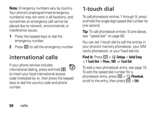 58 calls
Note: Emergency numbers vary by country.
Your phone’s preprogrammed emergency
number(s) may not work in all locations, and
sometimes an emergency call cannot be
placed due to network, environmental, or
interference issues.
1 Press the keypad keys to dial the
emergency number.
2 Press N to call the emergency number.
international calls
If your phone service includes
international dialing, press and hold 0
to insert your local international access
code (indicated by +), then press the keypad
keys to dial the country code and phone
number.
1-touch dial
To call phonebook entries 1 through 9, press
and hold the single-digit speed dial number for
one second.
Tip: To call phonebook entries 10 and above,
see “speed dial” on page 60.
You can set 1-touch dial to call the entries in
your phone’s memory phonebook, your SIM
card’s phonebook, or your fixed dial list:
Find it: Press a > w Settings > Initial Setup
> 1 Touch Dial > Phone, SIM, or Fixed Dial
To add a new phonebook entry, see page 15.
To edit the speed dial number for a
phonebook entry, press a > n Phonebook,
scroll to the entry, then press a > Edit.
 