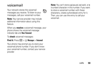 59calls
voicemail
Your network stores the voicemail
messages you receive. To listen to your
messages, call your voicemail number.
Note: Your service provider may include
additional information about using this
feature.
When you receive a voicemail message, your
phone shows the voicemail message
indicator t and New Voicemail.
To check voicemail messages:
Find it: Press a > e Messages > Voicemail
Your phone may prompt you to store your
voicemail phone number. If you don’t know
your voicemail number, contact your service
provider
Note: You can’t store a p (pause), w (wait), or n
(number) character in this number. If you want
to store a voicemail number with these
characters, create a phonebook entry for it.
Then, you can use the entry to call your
voicemail.
 