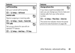 other features—advanced calling 61
call forwarding
Set up or cancel call forwarding:
a > w Settings > Call Forward
restrict calls
Restrict outgoing or incoming calls:
a > w Settings > Security > Restrict Calls
TTY calls
Set up your phone for use with an
optional TTY device:
a > w Settings > Initial Setup > TTY Setup
features
change phone line
If you have a dual-line-enabled SIM
card, you can change your line to make and
receive calls from your other phone
number.
a > w Settings > Phone Status > Active Line
The active line indicator shows the active
phone line (see illustration on page 39).
features
 