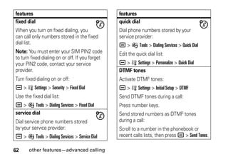 62 other features—advanced calling
fixed dial
When you turn on fixed dialing, you
can call only numbers stored in the fixed
dial list.
Note: You must enter your SIM PIN2 code
to turn fixed dialing on or off. If you forget
your PIN2 code, contact your service
provider.
Turn fixed dialing on or off:
a > w Settings > Security > Fixed Dial
Use the fixed dial list:
a > É Tools > Dialing Services > Fixed Dial
service dial
Dial service phone numbers stored
by your service provider:
a > É Tools > Dialing Services > Service Dial
features
quick dial
Dial phone numbers stored by your
service provider:
a > É Tools > Dialing Services > Quick Dial
Edit the quick dial list:
a > w Settings > Personalize > Quick Dial
DTMF tones
Activate DTMF tones:
a > w Settings > Initial Setup > DTMF
Send DTMF tones during a call:
Press number keys.
Send stored numbers as DTMF tones
during a call:
Scroll to a number in the phonebook or
recent calls lists, then press a > Send Tones.
features
 