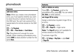 other features—phonebook 63
phonebook
features
add new entry
Note: When you create a new phonebook
entry, you must specify whether you want
to store the entry in phone memory or on
the SIM card. You can’t set a picture ID or
special alerts for entries stored on the SIM
card.
a > n Phonebook
a > New > Phone Number or Email Address
Tip: One phone isn’t enough for some
people. When creating a phonebook entry,
select MORE to store another number for the
same Name.
edit or delete an entry
Press a > n Phonebook, scroll to the
phonebook entry, press a. You can select
Edit, Delete, or other options.
set ringer ID for entry
Assign a distinctive ring alert (ringer ID) to
an entry:
a > n Phonebook > entry
a > Edit > Ringer ID > ringer name
Note: The Ringer ID option isn’t available for
entries stored on the SIM card.
To activate ringer IDs:
a > w Settings > Ring Styles > style Detail
> Ringer IDs
features
 