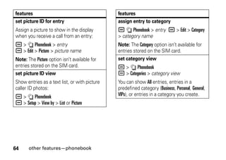 64 other features—phonebook
set picture ID for entry
Assign a picture to show in the display
when you receive a call from an entry:
a > n Phonebook > entry
a > Edit > Picture > picture name
Note: The Picture option isn’t available for
entries stored on the SIM card.
set picture ID view
Show entries as a text list, or with picture
caller ID photos:
a > n Phonebook
a > Setup > View by > List or Picture
features
assign entry to category
a n Phonebook > entry a > Edit > Category
> category name
Note: The Category option isn’t available for
entries stored on the SIM card.
set category view
a > n Phonebook
a > Categories > category view
You can show All entries, entries in a
predefined category (Business, Personal, General,
VIPs), or entries in a category you create.
features
 