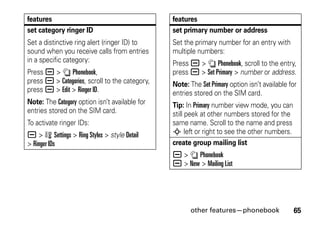other features—phonebook 65
set category ringer ID
Set a distinctive ring alert (ringer ID) to
sound when you receive calls from entries
in a specific category:
Press a > n Phonebook,
press a > Categories, scroll to the category,
press a > Edit > Ringer ID.
Note: The Category option isn’t available for
entries stored on the SIM card.
To activate ringer IDs:
a > w Settings > Ring Styles > style Detail
> Ringer IDs
features
set primary number or address
Set the primary number for an entry with
multiple numbers:
Press a > n Phonebook, scroll to the entry,
press a > Set Primary > number or address.
Note: The Set Primary option isn’t available for
entries stored on the SIM card.
Tip: In Primary number view mode, you can
still peek at other numbers stored for the
same name. Scroll to the name and press
S left or right to see the other numbers.
create group mailing list
a > n Phonebook
a > New > Mailing List
features
 