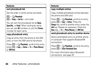 66 other features—phonebook
sort phonebook list
Set the order in which entries are listed:
a > n Phonebook
a > Setup > Sort by > sort order
You can sort the phonebook list by Name,
Speed No., or Email. When sorting by name,
you can see All numbers or just the Primary
number for each name.
copy phonebook entry
Copy an entry from the phone to the SIM
card, or from the SIM card to the phone:
Press a > n Phonebook, scroll to the entry,
press a > Copy > Entries > To > Phone Memory
or SIM Card.
features
copy multiple entries
Copy multiple phonebook entries between
the phone and SIM card:
Press a > n Phonebook, scroll to an entry,
press a > Copy > Entries. Press the
Change key, scroll to another entry, press the
Add key. Repeat as necessary. Press the
Done key, > To > Phone Memory or SIM Card.
send phonebook entry to another device
Send a phonebook entry to another phone
or computer that supports Bluetooth®
connections:
Press a > n Phonebook, scroll to the entry,
press a > Share Phonebook Entry.
For more information about Bluetooth
connections, see page 25.
features
 