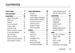 contents 5
contents
menu map. . . . . . . . . . . . 7
Use and Care . . . . . . . . . 9
essentials . . . . . . . . . . . 10
about this guide . . . . . 10
SIM card. . . . . . . . . . . . 11
battery . . . . . . . . . . . . 12
turn it on & off . . . . . . 14
make a call . . . . . . . . . 15
answer a call. . . . . . . . 15
store a phone number
in the phonebook . . . . 15
call a stored
phone number . . . . . . 16
search the phonebook 16
your phone number . . 17
main attractions . . . . . . 18
photos . . . . . . . . . . . . 18
video clips. . . . . . . . . . 20
multimedia messages 24
Bluetooth® wireless. . 25
voice commands . . . . 30
memory card . . . . . . . 32
airplane mode. . . . . . . 36
phone updates . . . . . . 36
basics. . . . . . . . . . . . . . . 37
display . . . . . . . . . . . . 37
text entry . . . . . . . . . . 40
volume . . . . . . . . . . . . 44
navigation key. . . . . . . 45
smart key . . . . . . . . . . 45
external display. . . . . . 45
handsfree speaker . . . 46
codes & passwords . . 47
lock & unlock phone . . 48
customize . . . . . . . . . . . 49
ring style. . . . . . . . . . . 49
time & date. . . . . . . . . 50
wallpaper . . . . . . . . . . 50
screen saver . . . . . . . . 51
themes . . . . . . . . . . . . 51
display appearance. . . 52
answer options. . . . . . 53
calls . . . . . . . . . . . . . . . . 54
turn off a call alert. . . . 54
recent calls . . . . . . . . . 54
redial. . . . . . . . . . . . . . 55
return a call. . . . . . . . . 56
notepad . . . . . . . . . . . 56
(continued next page)
 
