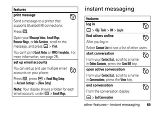 other features—instant messaging 69
instant messaging
print message
Send a message to a printer that
supports Bluetooth® connections:
Press R.
Open your Message Inbox, Email Msgs,
Browser Msgs, or Info Services, scroll to the
message, and press a > Print.
You can’t print Quick Notes or MMS Templates. For
more information, see page 25.
set up email accounts
You can set up and use multiple email
accounts on your phone:
Press R, press a > Email Msg Setup
> Account Settings > [New Entry]
Note: Your display shows a folder for each
email account, under R > Email Msgs.
features
features
log in
a > É Tools > IM > Log In
find others online
After you log in:
Select Contact List to see a list of other users.
start conversation
From your Contact List, scroll to a name
in Online Contacts, press the Send IM key.
open active conversation
From your Contact List, scroll to a name
in Conversations, press the View key.
end conversation
From the conversation display:
a > End Conversation
 