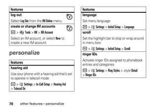 70 other features—personalize
personalize
log out
Select Log Out from the IM Online menu.
create or change IM accounts
a > É Tools > IM > IM Account
Select an IM account, or select New to
create a new IM account.
features
hearing aid
Use your phone with a hearing aid that’s set
to operate in telecoil mode:
a > w Settings > In-Call Setup > Hearing Aid
> Telecoil On
features
language
Set menu language:
a > w Settings > Initial Setup > Language
scroll
Set the highlight bar to stop or wrap around
in menu lists:
a > w Settings > Initial Setup > Scroll
ringer IDs
Activate ringer IDs assigned to phonebook
entries and categories:
a > w Settings > Ring Styles > style Detail
> Ringer IDs
features
 