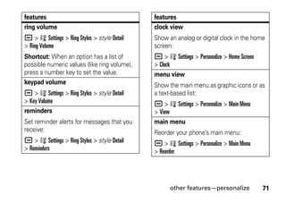 other features—personalize 71
ring volume
a > w Settings > Ring Styles > style Detail
> Ring Volume
Shortcut: When an option has a list of
possible numeric values (like ring volume),
press a number key to set the value.
keypad volume
a > w Settings > Ring Styles > style Detail
> Key Volume
reminders
Set reminder alerts for messages that you
receive:
a > w Settings > Ring Styles > style Detail
> Reminders
features
clock view
Show an analog or digital clock in the home
screen:
a > w Settings > Personalize > Home Screen
> Clock
menu view
Show the main menu as graphic icons or as
a text-based list:
a > w Settings > Personalize > Main Menu
> View
main menu
Reorder your phone’s main menu:
a > w Settings > Personalize > Main Menu
> Reorder
features
 