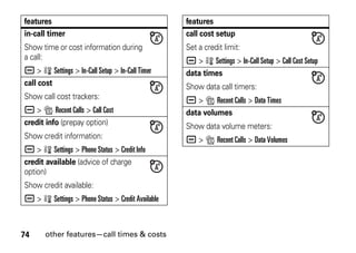 74 other features—call times & costs
in-call timer
Show time or cost information during
a call:
a > w Settings > In-Call Setup > In-Call Timer
call cost
Show call cost trackers:
a > s Recent Calls > Call Cost
credit info (prepay option)
Show credit information:
a > w Settings > Phone Status > Credit Info
credit available (advice of charge
option)
Show credit available:
a > w Settings > Phone Status > Credit Available
features
call cost setup
Set a credit limit:
a > w Settings > In-Call Setup > Call Cost Setup
data times
Show data call timers:
a > s Recent Calls > Data Times
data volumes
Show data volume meters:
a > s Recent Calls > Data Volumes
features
 
