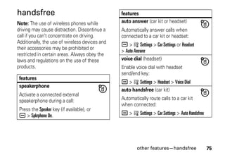 other features—handsfree 75
handsfree
Note: The use of wireless phones while
driving may cause distraction. Discontinue a
call if you can’t concentrate on driving.
Additionally, the use of wireless devices and
their accessories may be prohibited or
restricted in certain areas. Always obey the
laws and regulations on the use of these
products.
features
speakerphone
Activate a connected external
speakerphone during a call:
Press the Speaker key (if available), or
a > Spkrphone On.
auto answer (car kit or headset)
Automatically answer calls when
connected to a car kit or headset:
a > w Settings > Car Settings or Headset
> Auto Answer
voice dial (headset)
Enable voice dial with headset
send/end key:
a > w Settings > Headset > Voice Dial
auto handsfree (car kit)
Automatically route calls to a car kit
when connected:
a > w Settings > Car Settings > Auto Handsfree
features
 