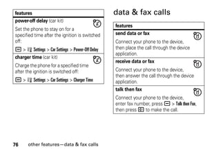 76 other features—data & fax calls
data & fax calls
power-off delay (car kit)
Set the phone to stay on for a
specified time after the ignition is switched
off:
a > w Settings > Car Settings > Power-Off Delay
charger time (car kit)
Charge the phone for a specified time
after the ignition is switched off:
a > w Settings > Car Settings > Charger Time
features
features
send data or fax
Connect your phone to the device,
then place the call through the device
application.
receive data or fax
Connect your phone to the device,
then answer the call through the device
application.
talk then fax
Connect your phone to the device,
enter fax number, press a > Talk then Fax,
then press N to make the call.
 