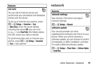 other features—network 77
network
use sync
You can call an Internet server and
synchronize your phonebook and datebook
entries with the server.
To set up an Internet sync partner, press
a > w Settings > Connection > Sync
> [New Entry]. Enter the server details,
including the server URL (you can omit
http://) and Data Paths (the folders below
the URL where your data is stored).
To synchronize files with an Internet sync
partner, press a > w Settings > Connection
> Sync > sync partner.
features
features
network settings
See network information and adjust
network settings:
a > w Settings > Network
software update
Your service provider can send
updated phone software over the air to your
phone. When your phone receives a
software update, you can choose to install it
immediately, or defer installation until later.
To install a deferred software update:
a > w Settings > Phone Status > Software Update
> Install Now
 