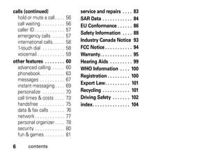 6 contents
calls (continued)
hold or mute a call. . . . 56
call waiting. . . . . . . . . . 56
caller ID . . . . . . . . . . . . 57
emergency calls . . . . . 57
international calls. . . . . 58
1-touch dial . . . . . . . . . 58
voicemail . . . . . . . . . . . 59
other features . . . . . . . . 60
advanced calling . . . . . 60
phonebook. . . . . . . . . . 63
messages . . . . . . . . . . 67
instant messaging. . . . 69
personalize . . . . . . . . . 70
call times & costs . . . . 73
handsfree . . . . . . . . . . 75
data & fax calls . . . . . . 76
network. . . . . . . . . . . . 77
personal organizer . . . . 78
security . . . . . . . . . . . . 80
fun & games . . . . . . . . 81
service and repairs . . . . 83
SAR Data . . . . . . . . . . . . 84
EU Conformance . . . . . . 86
Safety Information . . . . 88
Industry Canada Notice 93
FCC Notice . . . . . . . . . . . 94
Warranty. . . . . . . . . . . . . 95
Hearing Aids . . . . . . . . . 99
WHO Information . . . . 100
Registration . . . . . . . . . 100
Export Law. . . . . . . . . . 101
Recycling . . . . . . . . . . . 101
Driving Safety . . . . . . . 102
index. . . . . . . . . . . . . . . 104
 