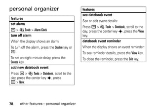 78 other features—personal organizer
personal organizer
features
set alarm
a > É Tools > Alarm Clock
turn off alarm
When the display shows an alarm:
To turn off the alarm, press the Disable key or
O.
To set an eight minute delay, press the
Snooze key.
add new datebook event
Press a > É Tools > Datebook, scroll to the
day, press the center key s, press
a > New.
see datebook event
See or edit event details:
Press a > É Tools > Datebook, scroll to the
day, press the center key s, press the View
key.
datebook event reminder
When the display shows an event reminder:
To see reminder details, press the View key.
To close the reminder, press the Exit key.
features
 
