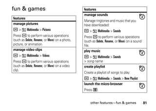 other features—fun & games 81
fun & games
features
manage pictures
a > h Multimedia > Pictures
Press a to perform various operations
(such as Delete, Rename, or Move) on a photo,
picture, or animation.
manage video clips
a > h Multimedia > Videos
Press a to perform various operations
(such as Delete, Rename, or Move) on a video
clip.
manage sounds
Manage ringtones and music that you
have downloaded:
a > h Multimedia > Sounds
Press a to perform various operations
(such as Delete, Rename, or Move) on a sound
file.
play music
a > h Multimedia > Sounds
> song name
create playlist
Create a playlist of songs to play:
a > h Multimedia > Sounds > New Playlist
launch the micro-browser
Press L.
features
 