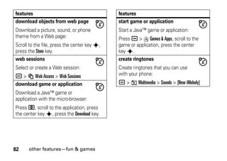 82 other features—fun & games
download objects from web page
Download a picture, sound, or phone
theme from a Web page:
Scroll to the file, press the center key s,
press the Store key.
web sessions
Select or create a Web session:
a > á Web Access > Web Sessions
download game or application
Download a Java™ game or
application with the micro-browser:
Press L, scroll to the application, press
the center key s, press the Download key.
features
start game or application
Start a Java™ game or application:
Press a > Q Games & Apps, scroll to the
game or application, press the center
key s.
create ringtones
Create ringtones that you can use
with your phone:
a > h Multimedia > Sounds > [New iMelody]
features
 