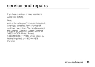 83service and repairs
service and repairs
If you have questions or need assistance,
we're here to help.
Go to
www.motorola.com/consumer/support,
where you can select from a number of
customer care options. You can also contact
the Motorola Customer Support Center at
1-800-331-6456 (United States),
1-888-390-6456 (TTY/TDD United States for
hearing impaired), or 1-800-461-4575
(Canada).
 
