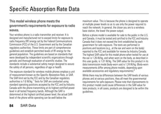 84 SAR Data
Specific Absorption Rate Data
SAR Data
This model wireless phone meets the
government’s requirements for exposure to radio
waves.
Your wireless phone is a radio transmitter and receiver. It is
designed and manufactured not to exceed limits for exposure to
radio frequency (RF) energy set by the Federal Communications
Commission (FCC) of the U.S. Government and by the Canadian
regulatory authorities. These limits are part of comprehensive
guidelines and establish permitted levels of RF energy for the
general population. The guidelines are based on standards that
were developed by independent scientific organizations through
periodic and thorough evaluation of scientific studies. The
standards include a substantial safety margin designed to assure
the safety of all persons, regardless of age or health.
The exposure standard for wireless mobile phones employs a unit
of measurement known as the Specific Absorption Rate, or SAR.
The SAR limit set by the FCC and by the Canadian regulatory
authorities is 1.6 W/kg.1
Tests for SAR are conducted using
standard operating positions accepted by the FCC and by Industry
Canada with the phone transmitting at its highest certified power
level in all tested frequency bands. Although the SAR is
determined at the highest certified power level, the actual SAR
level of the phone while operating can be well below the
maximum value. This is because the phone is designed to operate
at multiple power levels so as to use only the power required to
reach the network. In general, the closer you are to a wireless
base station, the lower the power output.
Before a phone model is available for sale to the public in the U.S.
and Canada, it must be tested and certified to the FCC and Industry
Canada that it does not exceed the limit established by each
government for safe exposure. The tests are performed in
positions and locations (e.g., at the ear and worn on the body)
reported to the FCC and available for review by Industry Canada.
The highest SAR value for this model phone when tested for use at
the ear is 1.26 W/kg, and when worn on the body, as described in
this user guide, is 1.01 W/kg. The SAR value for this product in its
data transmission mode (body-worn use) is 1.24 W/kg. (Body-worn
measurements differ among phone models, depending upon
available accessories and regulatory requirements).2
While there may be differences between the SAR levels of various
phones and at various positions, they all meet the governmental
requirements for safe exposure. Please note that improvements to
this product model could cause differences in the SAR value for
later products; in all cases, products are designed to be within the
guidelines.
 