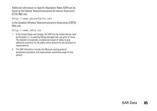 SAR Data 85
Additional information on Specific Absorption Rates (SAR) can be
found on the Cellular Telecommunications & Internet Association
(CTIA) Web site:
http://www.phonefacts.net
or the Canadian Wireless TelecommunicationsAssociation (CWTA)
Web site:
http://www.cwta.ca
1. In the United States and Canada, the SAR limit for mobile phones used
by the public is 1.6 watts/kg (W/kg) averaged over one gram of tissue.
The standard incorporates a substantial margin of safety to give
additional protection for the public and to account for any variations in
measurements.
2. The SAR information includes the Motorola testing protocol,
assessment procedure, and measurement uncertainty range for this
product.
 