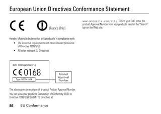 86 EU Conformance
European Union Directives Conformance Statement
EU Conformance
Hereby, Motorola declares that this product is in compliance with:
• The essential requirements and other relevant provisions
of Directive 1999/5/EC
• All other relevant EU Directives
The above gives an example of a typical Product Approval Number.
You can view your product’s Declaration of Conformity (DoC) to
Directive 1999/5/EC (to R&TTE Directive) at
www.motorola.com/rtte. To find your DoC, enter the
product Approval Number from your product’s label in the “Search”
bar on the Web site.[France Only]
0168 Product
Approval
Number
 