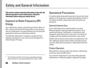 88 Safety Information
Safety and General Information
Safety Information
This section contains important information on the safe and
efficient operation of your mobile device. Read this
information before using your mobile device.*
Exposure to Radio Frequency (RF)
Energy
Your mobile device contains a transmitter and receiver. When it is
ON, it receives and transmits RF energy. When you communicate
with your mobile device, the system handling your call controls the
power level at which your mobile device transmits.
Your Motorola mobile device is designed to comply with local
regulatory requirements in your country concerning exposure of
human beings to RF energy.
Operational Precautions
For optimal mobile device performance and to be sure that human
exposure to RF energy does not exceed the guidelines set forth in
the relevant standards, always follow these instructions and
precautions.
External Antenna Care
If your mobile device has an external antenna, use only a
Motorola-supplied or approved replacement antenna. Use of
unauthorized antennas, modifications, or attachments could
damage the mobile device and/or may result in your device not
complying with local regulatory requirements in your country.
DO NOT hold the external antenna when the mobile device is IN
USE. Holding the external antenna affects call quality and may
cause the mobile device to operate at a higher power level than
needed.
Product Operation
When placing or receiving a phone call, hold your mobile device
just like you would a landline phone.
If you wear the mobile device on your body, always place the
mobile device in a Motorola-supplied or approved clip, holder,* The information provided in this document supersedes the general
safety information in user’s guides published prior to May 1, 2006.
 