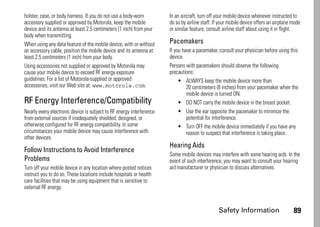 Safety Information 89
holster, case, or body harness. If you do not use a body-worn
accessory supplied or approved by Motorola, keep the mobile
device and its antenna at least 2.5 centimeters (1 inch) from your
body when transmitting.
When using any data feature of the mobile device, with or without
an accessory cable, position the mobile device and its antenna at
least 2.5 centimeters (1 inch) from your body.
Using accessories not supplied or approved by Motorola may
cause your mobile device to exceed RF energy exposure
guidelines. For a list of Motorola-supplied or approved
accessories, visit our Web site at: www.motorola.com.
RF Energy Interference/Compatibility
Nearly every electronic device is subject to RF energy interference
from external sources if inadequately shielded, designed, or
otherwise configured for RF energy compatibility. In some
circumstances your mobile device may cause interference with
other devices.
Follow Instructions to Avoid Interference
Problems
Turn off your mobile device in any location where posted notices
instruct you to do so. These locations include hospitals or health
care facilities that may be using equipment that is sensitive to
external RF energy.
In an aircraft, turn off your mobile device whenever instructed to
do so by airline staff. If your mobile device offers an airplane mode
or similar feature, consult airline staff about using it in flight.
Pacemakers
If you have a pacemaker, consult your physician before using this
device.
Persons with pacemakers should observe the following
precautions:
• ALWAYS keep the mobile device more than
20 centimeters (8 inches) from your pacemaker when the
mobile device is turned ON.
• DO NOT carry the mobile device in the breast pocket.
• Use the ear opposite the pacemaker to minimize the
potential for interference.
• Turn OFF the mobile device immediately if you have any
reason to suspect that interference is taking place.
Hearing Aids
Some mobile devices may interfere with some hearing aids. In the
event of such interference, you may want to consult your hearing
aid manufacturer or physician to discuss alternatives.
 