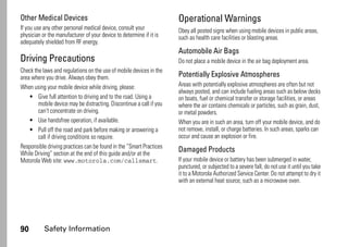 90 Safety Information
Other Medical Devices
If you use any other personal medical device, consult your
physician or the manufacturer of your device to determine if it is
adequately shielded from RF energy.
Driving Precautions
Check the laws and regulations on the use of mobile devices in the
area where you drive. Always obey them.
When using your mobile device while driving, please:
• Give full attention to driving and to the road. Using a
mobile device may be distracting. Discontinue a call if you
can’t concentrate on driving.
• Use handsfree operation, if available.
• Pull off the road and park before making or answering a
call if driving conditions so require.
Responsible driving practices can be found in the “Smart Practices
While Driving” section at the end of this guide and/or at the
Motorola Web site: www.motorola.com/callsmart.
Operational Warnings
Obey all posted signs when using mobile devices in public areas,
such as health care facilities or blasting areas.
Automobile Air Bags
Do not place a mobile device in the air bag deployment area.
Potentially Explosive Atmospheres
Areas with potentially explosive atmospheres are often but not
always posted, and can include fueling areas such as below decks
on boats, fuel or chemical transfer or storage facilities, or areas
where the air contains chemicals or particles, such as grain, dust,
or metal powders.
When you are in such an area, turn off your mobile device, and do
not remove, install, or charge batteries. In such areas, sparks can
occur and cause an explosion or fire.
Damaged Products
If your mobile device or battery has been submerged in water,
punctured, or subjected to a severe fall, do not use it until you take
it to a Motorola Authorized Service Center. Do not attempt to dry it
with an external heat source, such as a microwave oven.
 