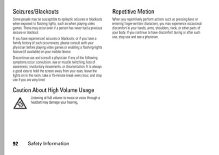 92 Safety Information
Seizures/Blackouts
Some people may be susceptible to epileptic seizures or blackouts
when exposed to flashing lights, such as when playing video
games. These may occur even if a person has never had a previous
seizure or blackout.
If you have experienced seizures or blackouts, or if you have a
family history of such occurrences, please consult with your
physician before playing video games or enabling a flashing-lights
feature (if available) on your mobile device.
Discontinue use and consult a physician if any of the following
symptoms occur: convulsion, eye or muscle twitching, loss of
awareness, involuntary movements, or disorientation. It is always
a good idea to hold the screen away from your eyes, leave the
lights on in the room, take a 15-minute break every hour, and stop
use if you are very tired.
Caution About High Volume Usage
Listening at full volume to music or voice through a
headset may damage your hearing.
Repetitive Motion
When you repetitively perform actions such as pressing keys or
entering finger-written characters, you may experience occasional
discomfort in your hands, arms, shoulders, neck, or other parts of
your body. If you continue to have discomfort during or after such
use, stop use and see a physician.
 