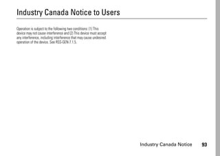 Industry Canada Notice 93
Industry Canada Notice to Users
Industry Canada Notice
Operation is subject to the following two conditions: (1) This
device may not cause interference and (2) This device must accept
any interference, including interference that may cause undesired
operation of the device. See RSS-GEN 7.1.5.
 