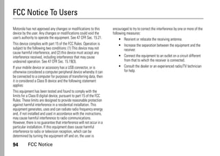 94 FCC Notice
FCC Notice To Users
FCC Notice
Motorola has not approved any changes or modifications to this
device by the user. Any changes or modifications could void the
user’s authority to operate the equipment. See 47 CFR Sec. 15.21.
This device complies with part 15 of the FCC Rules. Operation is
subject to the following two conditions: (1) This device may not
cause harmful interference, and (2) this device must accept any
interference received, including interference that may cause
undesired operation. See 47 CFR Sec. 15.19(3).
If your mobile device or accessory has a USB connector, or is
otherwise considered a computer peripheral device whereby it can
be connected to a computer for purposes of transferring data, then
it is considered a Class B device and the following statement
applies:
This equipment has been tested and found to comply with the
limits for a Class B digital device, pursuant to part 15 of the FCC
Rules. These limits are designed to provide reasonable protection
against harmful interference in a residential installation. This
equipment generates, uses and can radiate radio frequency energy
and, if not installed and used in accordance with the instructions,
may cause harmful interference to radio communications.
However, there is no guarantee that interference will not occur in a
particular installation. If this equipment does cause harmful
interference to radio or television reception, which can be
determined by turning the equipment off and on, the user is
encouraged to try to correct the interference by one or more of the
following measures:
• Reorient or relocate the receiving antenna.
• Increase the separation between the equipment and the
receiver.
• Connect the equipment to an outlet on a circuit different
from that to which the receiver is connected.
• Consult the dealer or an experienced radio/TV technician
for help.
 