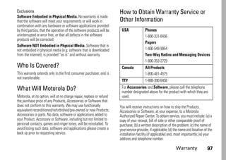 Warranty 97
Exclusions
Software Embodied in Physical Media. No warranty is made
that the software will meet your requirements or will work in
combination with any hardware or software applications provided
by third parties, that the operation of the software products will be
uninterrupted or error free, or that all defects in the software
products will be corrected.
Software NOT Embodied in Physical Media. Software that is
not embodied in physical media (e.g. software that is downloaded
from the internet), is provided “as is” and without warranty.
Who Is Covered?
This warranty extends only to the first consumer purchaser, and is
not transferable.
What Will Motorola Do?
Motorola, at its option, will at no charge repair, replace or refund
the purchase price of any Products, Accessories or Software that
does not conform to this warranty. We may use functionally
equivalent reconditioned/refurbished/pre-owned or new Products,
Accessories or parts. No data, software or applications added to
your Product, Accessory or Software, including but not limited to
personal contacts, games and ringer tones, will be reinstalled. To
avoid losing such data, software and applications please create a
back up prior to requesting service.
How to Obtain Warranty Service or
Other Information
You will receive instructions on how to ship the Products,
Accessories or Software, at your expense, to a Motorola
Authorized Repair Center. To obtain service, you must include: (a) a
copy of your receipt, bill of sale or other comparable proof of
purchase; (b) a written description of the problem; (c) the name of
your service provider, if applicable; (d) the name and location of the
installation facility (if applicable) and, most importantly; (e) your
address and telephone number.
USA Phones
1-800-331-6456
Pagers
1-800-548-9954
Two-Way Radios and Messaging Devices
1-800-353-2729
Canada All Products
1-800-461-4575
TTY 1-888-390-6456
For Accessories and Software, please call the telephone
number designated above for the product with which they are
used.
 