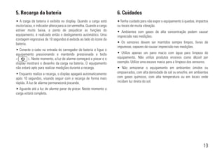 • A carga da bateria é exibida no display. Quando a carga está
muito baixa, o indicador altera para a cor vermelha. Quando a carga
estiver muito baixa, a ponto de prejudicar as funções do
equipamento, é realizado então o desligamento automático. Uma
contagem regressiva de 10 segundos é exibida ao lado do ícone da
bateria.
• Conecte o cabo na entrada do carregador de bateria e ligue o
equipamento pressionando e mantendo pressionada a tecla
<xxxxxxx>. Neste momento, a luz de alarme começará a piscar e o
display mostrará o desenho da carga na bateria. O equipamento
não estará apto para realizar medições durante a recarga.
• Enquanto realiza a recarga, o display apagará automaticamente
após 10 segundos, visando seguir com a recarga de forma mais
rápida. A luz de alarme permanecerá piscando.
• Aguarde até a luz de alarme parar de piscar. Neste momento a
carga estará completa.
5. Recarga da bateria
• Tenha cuidado para não expor o equipamento à quedas, impactos
ou locais de muita vibração.
• Ambientes com gases de alta concentração podem causar
imprecisão nas medições.
• Os sensores devem ser mantidos sempre limpos, livres de
impurezas, capazes de causar imprecisão nas medições.
• Utilize apenas um pano macio com água para limpeza do
equipamento. Não utilize produtos erosivos como álcool por
exemplo. Utilize uma escova macia para a limpeza dos sensores.
• Não armazenar o equipamento em ambientes úmidos ou
empoeirados, com alta densidade de sal ou enxofre, em ambientes
com gases químicos, com alta temperatura ou em locais onde
incidam luz direta do sol.
6. Cuidados
10
 