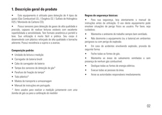 1. Descrição geral do produto
02
• Este equipamento é utilizado para detecção de 4 tipos de
gases (Gás Combustível LEL / Oxigênio O2 / Sulfato de Hidrogênio
H2S / Monóxido de Carbono CO).
• Possui sensores para detecção de gases de alta qualidade e
precisão, capazes de realizar leituras estáveis com excelente
repetibilidade e sensibilidade. Tem formato anatômico,é portátil e
leve. Sua utilização é muito fácil e prática. Seu corpo é
desenvolvido com plástico reforçado de alta qualidade e borracha
aderente. Possui resistência a sujeira e a avarias.
Composição padrão:
• Unidade de leitura e medição
• Carregador de bateria bivolt
• Cabo do carregador de bateria
• Tampa dos sensores de detecção de gás*
• Parafuso de fixação da tampa*
• Tubo plástico*
• Maleta de transporte e armazenagem
• Manual de instruções em português
* Itens usados para realizar a medição juntamente com uma
bomba de gás ou para a calibração do medidor
Regras de segurança básicas:
• Para sua segurança, leia atentamente o manual de
instruções antes da utilização. O uso deste equipamento pode
envolver situações de perigo físico ao usuário. Por favor, seja
cuidadoso.
• Mantenha o ambiente de trabalho sempre bem ventilado.
• Não desmonte o equipamento (ou a bateria) em ambientes
perigosos ou com perigo de explosão.
• Em caso de acidentes envolvendo explosão, proceda da
seguinte forma:
• Feche todas as fontes de gás.
• Mantenha as áreas de salvamento ventiladas e sem
presença de nenhum gás combustível.
• Desligue todas as fontes de energia elétrica.
• Evacue todas as pessoas da área.
• Avise as autoridades responsáveis imediatamente.
 