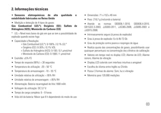 2. Informações técnicas
03
• Sensores eletroquímicos de alta qualidade e
estabilidade fabricados no Reino Unido
• Medição e detecção de 4 tipos de gases:
Gás Combustível (LEL*); Oxigênio (O2); Sulfato de
Hidrogênio (H2S); Monóxido de Carbono (CO)
* LEL = Nível mais baixo do gás em que se tem a possibilidade de
explosão quando existe fogo
• Capacidade e Resolução:
» Gás Combustível (LEL*): 0-100% / 0,1% LEL*
» Oxigênio (O2): 0-30% / 0,1% VOL
» Sulfato de Hidrogênio (H2S): 0-100 / 0,1 µmol/mol
» Monóxido de Carbono (CO): 0-1000 / 1 µmol/mol
• Exatidão: ±5% FS
• Tempo de resposta (90%): < 30 segundos
• Temperatura de utilização: -20 ~ 50 °C
• Temperatura de armazenagem: -10 ~ 55 °C
• Umidade relativa de utilização: < 95% RH
• Umidade relativa de armazenagem: < 85% RH
• Alimentação: Bateria recarregável de lítio 1800 mAh
• Voltagem de utilização: DC 3,7 V
• Tempo de carga completa: 6 ~ 8 horas
• Vida útil da bateria: Maior que 8 h dependendo do modo de uso
• Dimensões: 71 x 153 x 49 mm
• Peso: 218,7 g (incluindo a bateria)
• Atende as normas GB3836.1-2010, GB3836.4-2010,
GB15322.3-2003, JJG693-2011, JJG365-2008, JJG695-2003 e
JJG915-2008.
• Intrinsecamente seguro (à prova de explosão)
• Grau à prova de explosão: Ex ib IIb T3 Gb
• Grau de proteção contra poeira e respingos de água
• Realiza ajuste das concentrações de gases, possibilitando usar
quaisquer percentuais na concentração dos cilíndros de calibração
• Valores em tempo real no display LCD; Alarme de LED; Alarme
sonoro; Alarme de vibração
• Display LCD colorido com interface intuitiva e amigável
• Escolha de idioma entre Inglês ou Chinês
• Possui 3 formas de alarme: Som, luz e vibração
• Memória para 120.000 medições
 