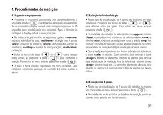 05
4.1 Ligando o equipamento
• Pressione e mantenha pressionada por aproximadamente 2
segundos a tecla <xxxxxxx> para ligar (ou desligar) o equipamento.
Neste momento o display iniciará uma contagem regressiva de 20
segundos para estabilização dos sensores. Após o término da
contagem o display exibirá o menu principal.
• No menu principal estarão as seguintes opções: <measure>
exibição individual de gás; <multiterm> exibição dos 4 gases;
<view> arquivos de memória; <alarm> definição dos alarmes de
tolerância; <settings> ajustes de configurações; <calibration>
calibração.
• Utilize as teclas de setas <xxxxxxx> e <xxxxxxx> para navegar
pelos ícones e pressione a tecla <xxxxxxx> para confirmar a
seleção. Para voltar ao menu anterior pressione a tecla <xxxxxxx>.
• A data e hora estarão registradas no menu principal. Caso
estiverem incorretas verifique no capítulo 4.6 como realizar o
ajuste.
4.2 Exibição individual de gás
• Neste tipo de visualização, os 4 gases são exibidos em telas
individuais. Pressione as teclas de setas <xxxxxxx> e <xxxxxxx>
para alternar entre os gases. Para voltar ao menu anterior
pressione a tecla <xxxxxxx>.
• Em cada tela são exibidos: os valores máximo <upper> e mínimo
<lower> ajustados como tolerância; os valores máximo <max> e
mínimo <min> atingidos na medição em curso; a média <avg> nos
últimos 4 minutos de medição; o valor atual de medição no centro;
a capacidade de medição total para cada gás na barra inferior.
• Caso a medição esteja dentro dos limites indicados de tolerância,
o ícone <safe> é exibido. Caso contrário, será exibido o ícone
<danger>. Podem ser definidas 3 formas de alarme para facilitar
essa visualização de medição fora da tolerância: alarme sonoro
<Beep>; alarme visual em LED vermelho; alarme de vibração. Veja
adiante no capítulo 4.5 como acionar o tipo de alarme que deseja
utilizar.
4.3 Exibição dos 4 gases
• Neste tipo de visualização, os 4 gases são exibidos na mesma
tela. Para voltar ao menu anterior pressione a tecla <xxxxxxx>.
• Nesta tela não serão exibidos os detalhes da medição, porém os
alarmes ainda estarão em funcionamento.
4. Procedimentos de medição
 