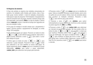 06
4.4 Arquivos de memória
• Aqui são exibidos os registros das medições armazenadas em
memória. As medições serão listadas pelo número, data e hora.
Cada grupo mostra também o total de medições armazenadas.
Cada grupo é capaz de armazenar 1019 medições. O equipamento é
capaz de armazenar até 125 grupos. Quando a memória atingir toda
sua capacidade, será exibido <FULL> no topo do display. A última
coluna <interval> mostra o intervalo de tempo (em segundos) em
que uma medição é salva.
• Um grupo de medição é iniciado sempre que o equipamento é
ligado e termina quando o equipamento for desligado, ou então
atingir 1019 medições.
• São listados 8 grupos por página. Pressione as teclas de setas
<xxxxxxx> e <xxxxxxx> para alternar entre as páginas. Após achar a
página correta, pressione a tecla <xxxxxxx> para exibir o cursor
para seleção do grupo.
• Utilize agora as teclas de setas <xxxxxxx> e <xxxxxxx> para
selecionar o grupo desejado. Pressione a tecla <xxxxxxx> então
para selecionar e ver seus detalhes ou excluir este grupo. As
opções aparecerão abaixo: <view> para ver os detalhes do grupo
selecionado; <delete> para excluir o grupo selecionado;
<select_del> para selecionar mais grupos para exclusão.
• Pressione a tecla <xxxxxxx> em <view> para ver os detalhes do
grupo. Todas as medições individuais estarão listadas, assim como
um gráfico da curva de valores. Utilize a barra de comandos abaixo
para visualizar as medições individuais. Pressione a tecla
<xxxxxxx> para retornar para a tela anterior.
• Pressione a tecla <xxxxxxx> em <delete> para excluir
individualmente um grupo selecionado. Confirme ou não a exclusão
na janela seguinte em <NO> ou <YES>.
• Pressione a tecla <xxxxxxx> em <select_del> para selecionar
um intervalo de grupos para exclusão. Na nova janela utilize as
teclas de setas <xxxxxxx> e <xxxxxxx> para escolher o campo que
quer modificar. Pressione então a tecla <xxxxxxx> para acessar o
cursor de modificação. Use agora as teclas de setas <xxxxxxx> e
<xxxxxxx> para modificar os dígitos (de 0~9) e a tecla <xxxxxxx>
para passar para o próximo dígito. Determine o grupo inicial e o
final. Por fim, pressione a tecla <xxxxxxx> em <enter> para excluir
o intervalo.
 