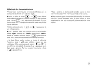 07
4.5 Definição dos alarmes de tolerância
• Nesta tela é possível ajustar os limites de tolerância para os
alarmes individualmente para cada tipo de gás.
• Utilize as teclas de setas <xxxxxxx> e <xxxxxxx> para alternar
entre os 4 tipos de gases na coluna da esquerda da tela. Pressione
então a tecla <xxxxxxx> para selecionar o gás desejado. O cursor
passará então para a coluna da direita da tela, onde será possível
efetuar os ajustes.
• Utilize as teclas de setas <xxxxxxx> e <xxxxxxx> para passar de
uma linha para outra.
• Nas 3 primeiras linhas será possível ativar ou desativar cada
alarme: <light> alarme de LED; <sound> alarme sonoro; <shock>
alarme de vibração. Pressione a tecla <xxxxxxx> para modificar.
Verde indica alarme ativo e vermelho indica alarme desativado.
• As duas últimas opções mostram os limites de tolerância.
Pressione a tecla <xxxxxxx> para habilitar o cursor para sua
modificação. Utilize agora as teclas de setas <xxxxxxx> e <xxxxxxx>
para definir os valores (de 0~9)e a tecla <xxxxxxx> para pular de um
dígito para o próximo. Ao fim, pressione novamente a tecla
<xxxxxxx> para confirmar.
• Para o oxigênio, os alarmes serão ativados quando os níveis
estiverem abaixo do limite inferior ou acima do limite superior.
• Para os demais gases, os alarmes serão ativados em um sinal
mais fraco quando estiverem acima do limite inferior, e serão
ativados em um sinal mais forte quando estiverem acima do limite
superior.
 