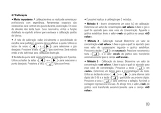 09
4.7 Calibração
• Muito importante: A calibração deve ser realizada somente por
profissionais com experiência. Ferramentas especiais são
necessárias para controle dos gases durante a calibração. Em caso
de dúvidas não tente fazer. Caso necessário, utilize a função
detalhada no capítulo anterior para restaurar a calibração padrão
de fábrica.
• A tela de calibração exibe inicialmente a possibilidade de
escolha para qual dos 4 gases se deseja efetuar o ajuste. Utilize as
teclas de setas <xxxxxxx> e <xxxxxxx> para selecionar o gás
desejado. Pressione a tecla <xxxxxxx> para confirmar. Será exibida
então a tela individual para calibração deste gás.
• Na tela de ajuste será possível efetuar a calibração em 2 pontos.
Utilize as teclas de setas <xxxxxxx> e <xxxxxxx> para selecionar o
ponto desejado. Pressione a tecla <xxxxxxx> para confirmar.
• É possível realizar a calibração por 3 métodos:
• Método 1 - Inserir diretamente um valor AD de calibração:
Determine um valor de concentração <set value>. Libere o gás o
qual foi ajustado para esse valor de concentração. Aguarde o
gráfico estabilizar. Insira o valor <real> do gráfico no campo <AD
value>.
• Método 2 - Calibração manual: Determine um valor de
concentração <set value>. Libere o gás o qual foi ajustado para
esse valor de concentração. Aguarde o gráfico estabilizar.
Pressione a tecla <xxxxxxx> em <manual>. Pressione novamente a
tecla <xxxxxxx> e o valor <real> do gráfico será transferido
automaticamente para o campo <AD value>.
• Método 3 - Calibração de tempo: Determine um valor de
concentração <set value>. Libere o gás o qual foi ajustado para
esse valor de concentração. Pressione a tecla <xxxxxxx> em
<auto>. Determine um tempo para a cronometragem de teste.
Utilize as teclas de setas <xxxxxxx> e <xxxxxxx> para alternar cada
dígito (de 0~9) e a tecla <xxxxxxx> para pular ao próximo dígito.
Pressione a tecla <xxxxxxx> para confirmar a seleção. Ao final, a
contagem regressiva se iniciará. Ao atingir zero, o valor <real> do
gráfico será transferido automaticamente para o campo <AD
value>.
 
