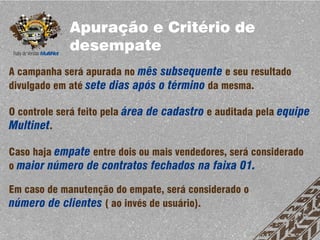Apuração e Critério de
             desempate
A campanha será apurada no mês subsequente e seu resultado
divulgado em até sete dias após o término da mesma.

O controle será feito pela área de cadastro e auditada pela equipe
Multinet.

Caso haja empate entre dois ou mais vendedores, será considerado
o maior número de contratos fechados na faixa 01.

Em caso de manutenção do empate, será considerado o
número de clientes ( ao invés de usuário).
 