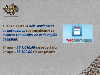 A cada bimestre os dois vendedores
ou consultores que conquistarem as
maiores pontuações de cada região
ganharão:

1º lugar - R$ 1.000,00 em web prêmios
2º lugar - R$ 500,00 em web prêmios.
 